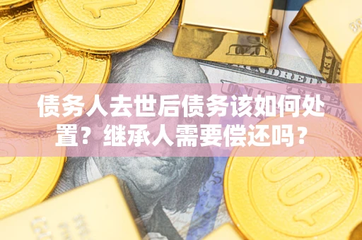 济南债务人去世后债务该如何处置？继承人需要偿还吗？