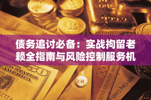 济南债务追讨必备：实战拘留老赖全指南与风险控制服务机构推荐