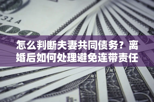 济南怎么判断夫妻共同债务？离婚后如何处理避免连带责任？