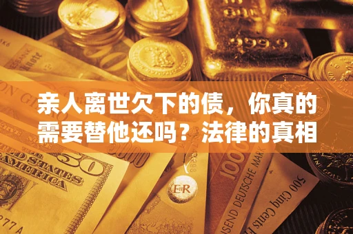 济南亲人离世欠下的债，你真的需要替他还吗？法律的真相或许与你想的不一样
